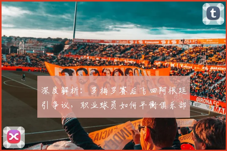 深度解析：罗梅罗赛后飞回阿根廷引争议，职业球员如何平衡俱乐部与国家情感？