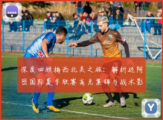 深度回顾梅西北美之旅：解析迈阿密国际夏季联赛高光集锦与战术影响
