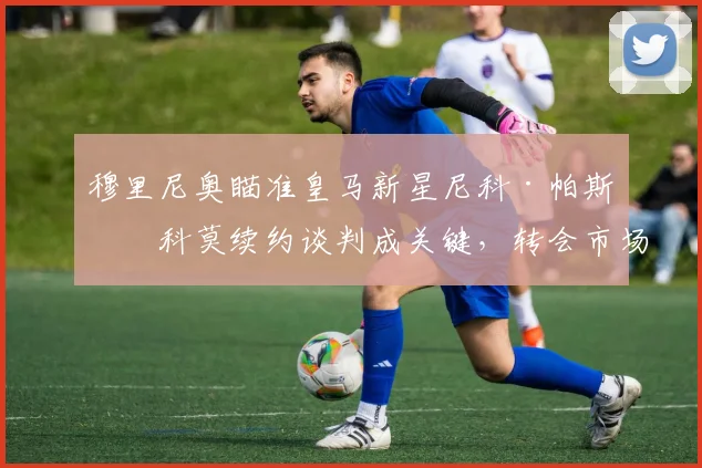 穆里尼奥瞄准皇马新星尼科·帕斯，科莫续约谈判成关键，转会市场新动态