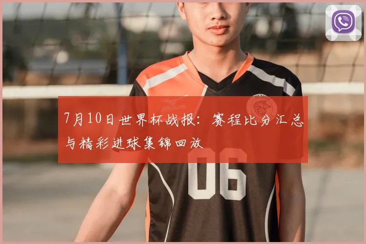 7月10日世界杯战报：赛程比分汇总与精彩进球集锦回放