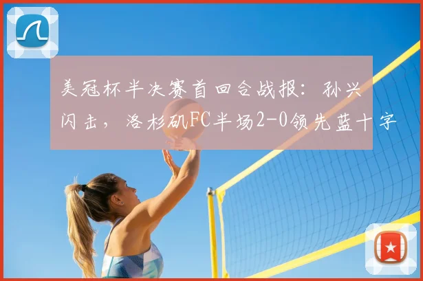 美冠杯半决赛首回合战报:孙兴慜闪击,洛杉矶FC半场2-0领先蓝十字,晋级形势如何?