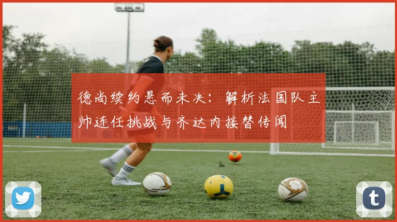 德尚续约悬而未决:解析法国队主帅连任挑战与齐达内接替传闻