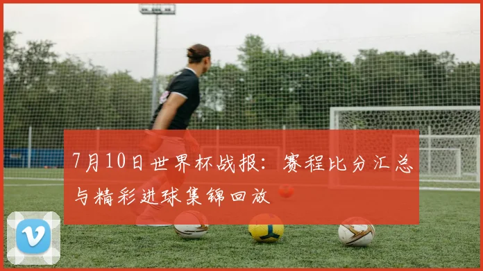 7月10日世界杯战报：赛程比分汇总与精彩进球集锦回放