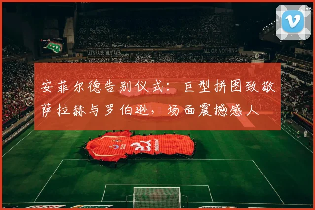 安菲尔德告别仪式：巨型拼图致敬萨拉赫与罗伯逊，场面震撼感人